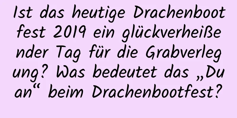 Ist das heutige Drachenbootfest 2019 ein glückverheißender Tag für die Grabverlegung? Was bedeutet das „Duan“ beim Drachenbootfest?