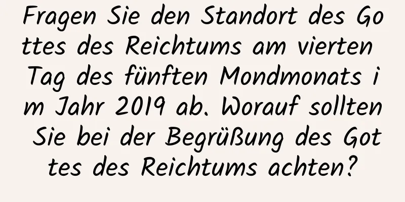 Fragen Sie den Standort des Gottes des Reichtums am vierten Tag des fünften Mondmonats im Jahr 2019 ab. Worauf sollten Sie bei der Begrüßung des Gottes des Reichtums achten?