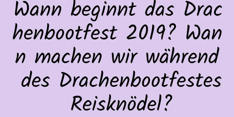 Wann beginnt das Drachenbootfest 2019? Wann machen wir während des Drachenbootfestes Reisknödel?