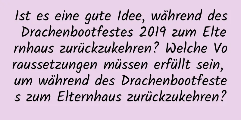 Ist es eine gute Idee, während des Drachenbootfestes 2019 zum Elternhaus zurückzukehren? Welche Voraussetzungen müssen erfüllt sein, um während des Drachenbootfestes zum Elternhaus zurückzukehren?