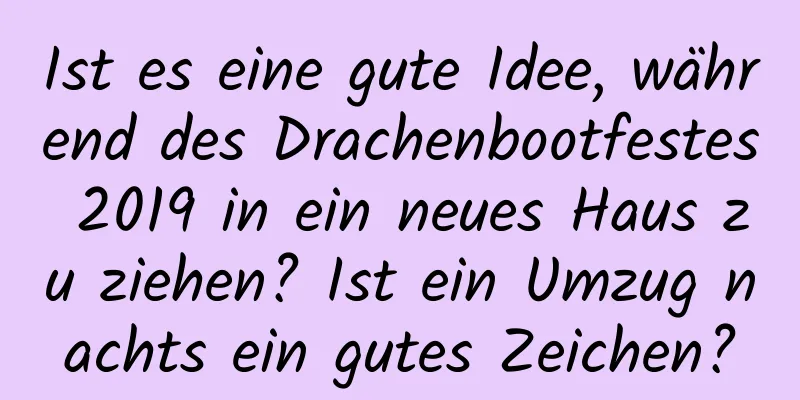 Ist es eine gute Idee, während des Drachenbootfestes 2019 in ein neues Haus zu ziehen? Ist ein Umzug nachts ein gutes Zeichen?