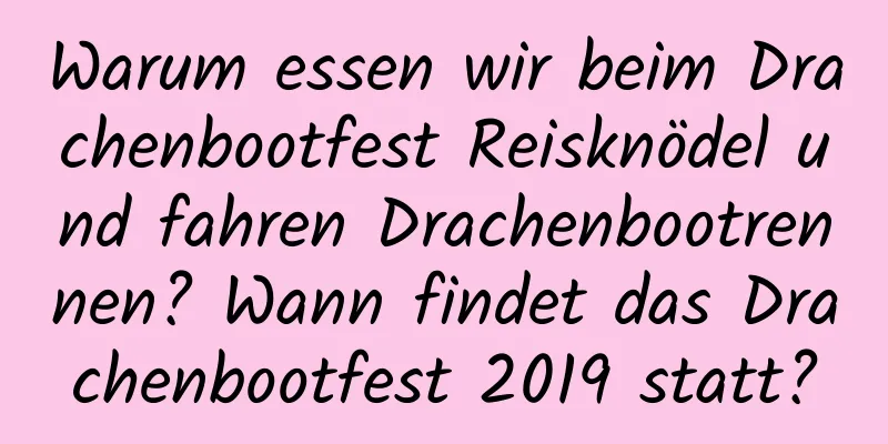 Warum essen wir beim Drachenbootfest Reisknödel und fahren Drachenbootrennen? Wann findet das Drachenbootfest 2019 statt?