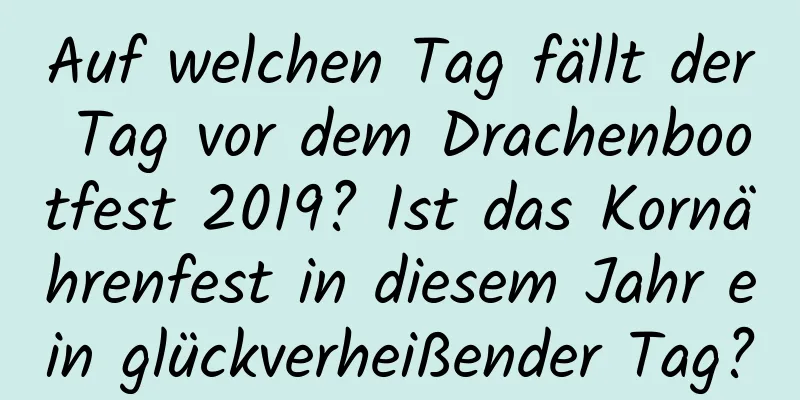 Auf welchen Tag fällt der Tag vor dem Drachenbootfest 2019? Ist das Kornährenfest in diesem Jahr ein glückverheißender Tag?