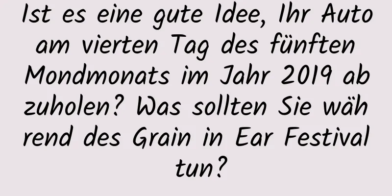 Ist es eine gute Idee, Ihr Auto am vierten Tag des fünften Mondmonats im Jahr 2019 abzuholen? Was sollten Sie während des Grain in Ear Festival tun?