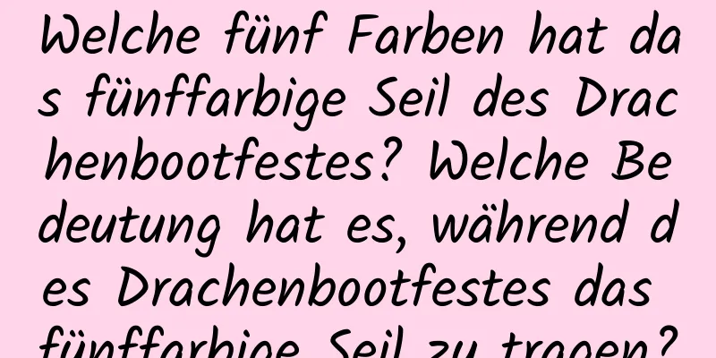 Welche fünf Farben hat das fünffarbige Seil des Drachenbootfestes? Welche Bedeutung hat es, während des Drachenbootfestes das fünffarbige Seil zu tragen?