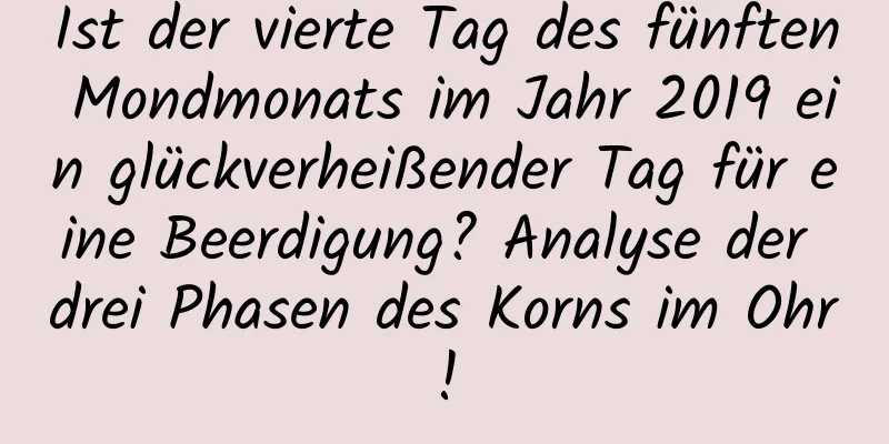 Ist der vierte Tag des fünften Mondmonats im Jahr 2019 ein glückverheißender Tag für eine Beerdigung? Analyse der drei Phasen des Korns im Ohr!