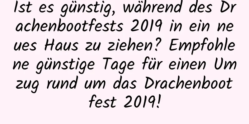 Ist es günstig, während des Drachenbootfests 2019 in ein neues Haus zu ziehen? Empfohlene günstige Tage für einen Umzug rund um das Drachenbootfest 2019!