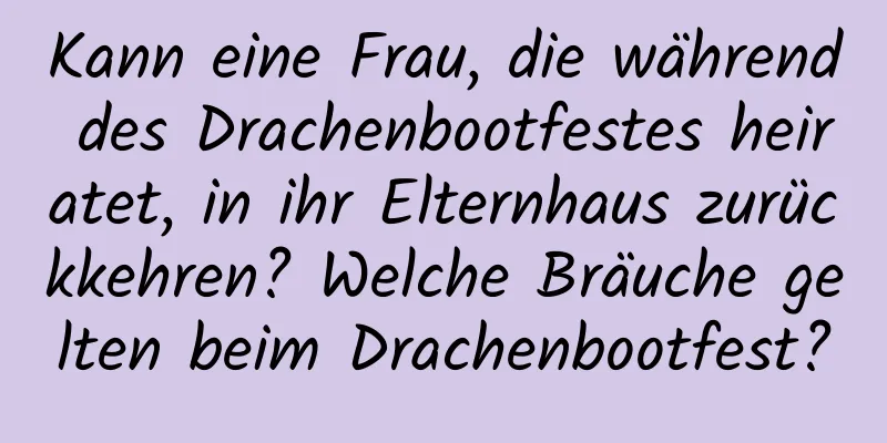 Kann eine Frau, die während des Drachenbootfestes heiratet, in ihr Elternhaus zurückkehren? Welche Bräuche gelten beim Drachenbootfest?