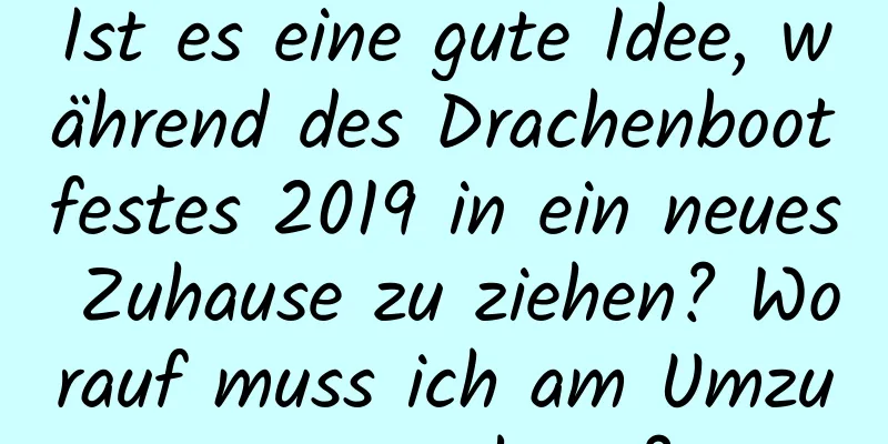 Ist es eine gute Idee, während des Drachenbootfestes 2019 in ein neues Zuhause zu ziehen? Worauf muss ich am Umzugstag achten?