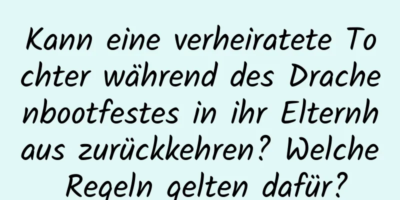 Kann eine verheiratete Tochter während des Drachenbootfestes in ihr Elternhaus zurückkehren? Welche Regeln gelten dafür?