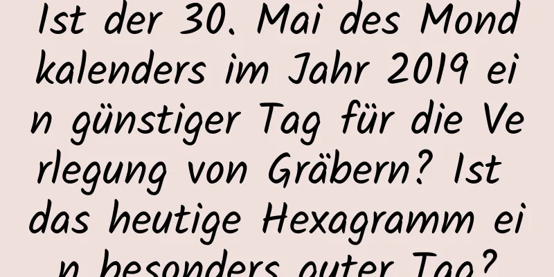 Ist der 30. Mai des Mondkalenders im Jahr 2019 ein günstiger Tag für die Verlegung von Gräbern? Ist das heutige Hexagramm ein besonders guter Tag?