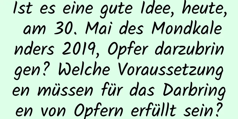 Ist es eine gute Idee, heute, am 30. Mai des Mondkalenders 2019, Opfer darzubringen? Welche Voraussetzungen müssen für das Darbringen von Opfern erfüllt sein?