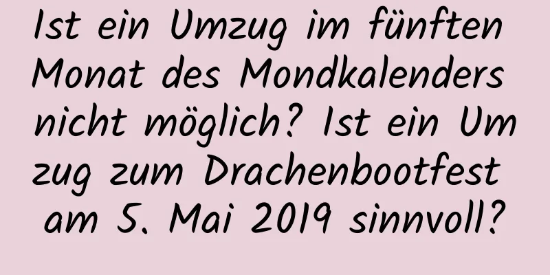 Ist ein Umzug im fünften Monat des Mondkalenders nicht möglich? Ist ein Umzug zum Drachenbootfest am 5. Mai 2019 sinnvoll?