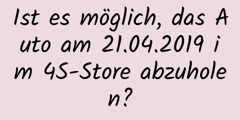 Ist es möglich, das Auto am 21.04.2019 im 4S-Store abzuholen?