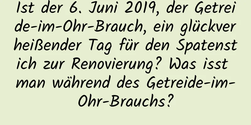 Ist der 6. Juni 2019, der Getreide-im-Ohr-Brauch, ein glückverheißender Tag für den Spatenstich zur Renovierung? Was isst man während des Getreide-im-Ohr-Brauchs?