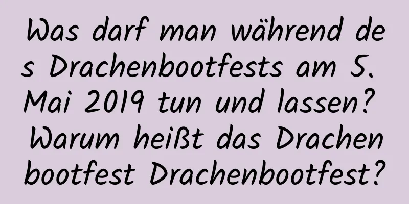 Was darf man während des Drachenbootfests am 5. Mai 2019 tun und lassen? Warum heißt das Drachenbootfest Drachenbootfest?