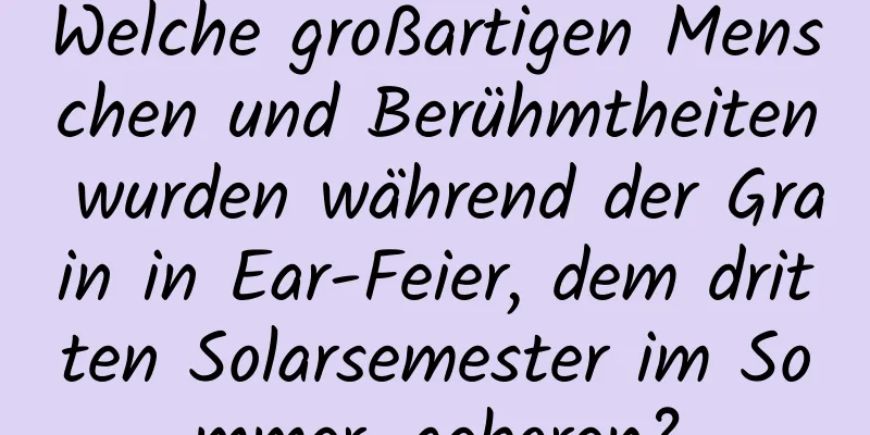 Welche großartigen Menschen und Berühmtheiten wurden während der Grain in Ear-Feier, dem dritten Solarsemester im Sommer, geboren?