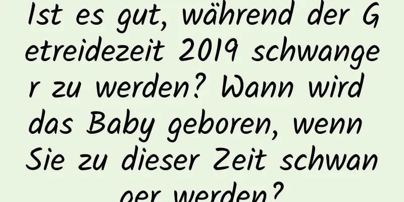 Ist es gut, während der Getreidezeit 2019 schwanger zu werden? Wann wird das Baby geboren, wenn Sie zu dieser Zeit schwanger werden?