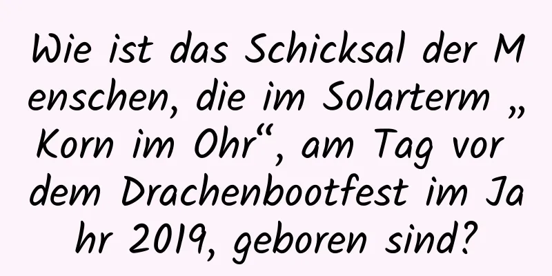 Wie ist das Schicksal der Menschen, die im Solarterm „Korn im Ohr“, am Tag vor dem Drachenbootfest im Jahr 2019, geboren sind?