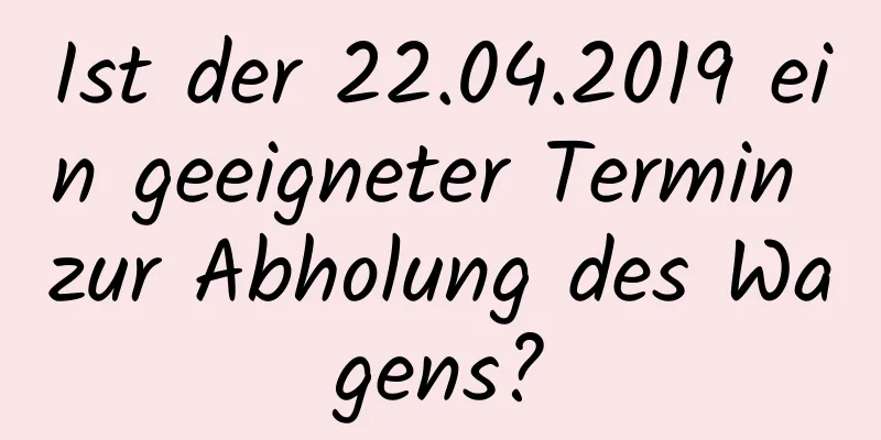 Ist der 22.04.2019 ein geeigneter Termin zur Abholung des Wagens?