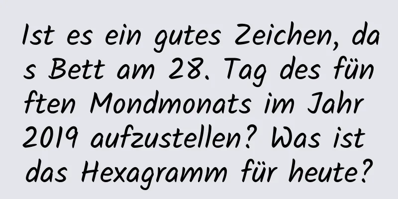 Ist es ein gutes Zeichen, das Bett am 28. Tag des fünften Mondmonats im Jahr 2019 aufzustellen? Was ist das Hexagramm für heute?