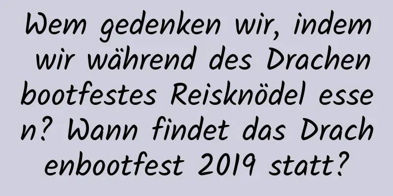 Wem gedenken wir, indem wir während des Drachenbootfestes Reisknödel essen? Wann findet das Drachenbootfest 2019 statt?