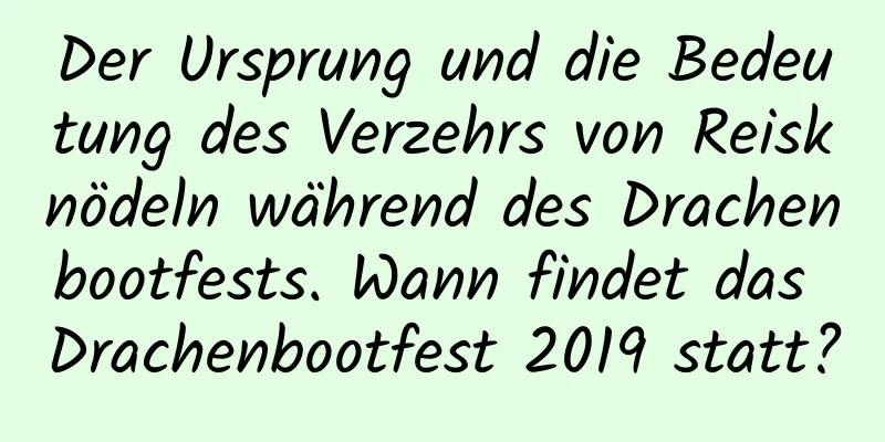 Der Ursprung und die Bedeutung des Verzehrs von Reisknödeln während des Drachenbootfests. Wann findet das Drachenbootfest 2019 statt?