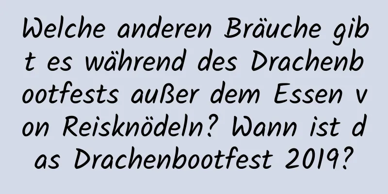 Welche anderen Bräuche gibt es während des Drachenbootfests außer dem Essen von Reisknödeln? Wann ist das Drachenbootfest 2019?