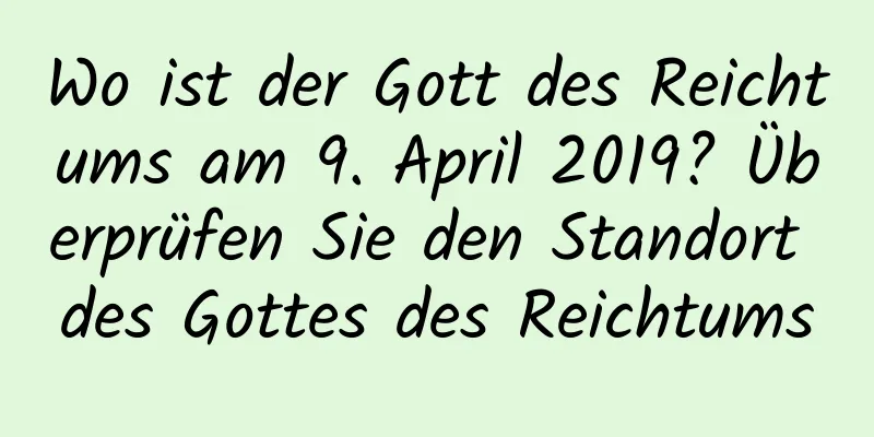 Wo ist der Gott des Reichtums am 9. April 2019? Überprüfen Sie den Standort des Gottes des Reichtums