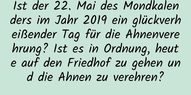 Ist der 22. Mai des Mondkalenders im Jahr 2019 ein glückverheißender Tag für die Ahnenverehrung? Ist es in Ordnung, heute auf den Friedhof zu gehen und die Ahnen zu verehren?