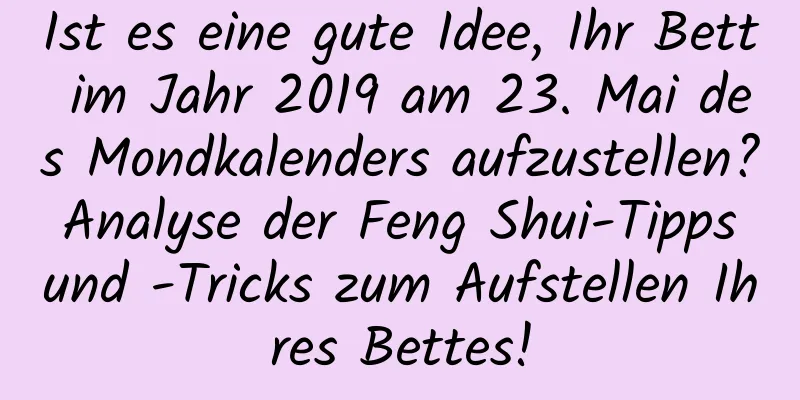 Ist es eine gute Idee, Ihr Bett im Jahr 2019 am 23. Mai des Mondkalenders aufzustellen? Analyse der Feng Shui-Tipps und -Tricks zum Aufstellen Ihres Bettes!