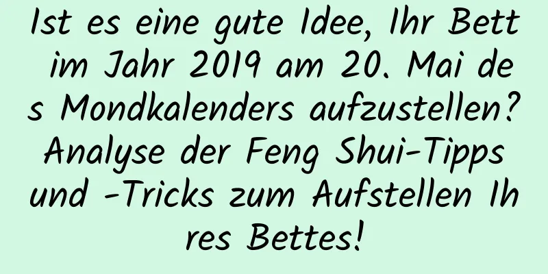 Ist es eine gute Idee, Ihr Bett im Jahr 2019 am 20. Mai des Mondkalenders aufzustellen? Analyse der Feng Shui-Tipps und -Tricks zum Aufstellen Ihres Bettes!