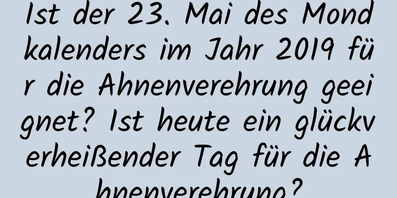 Ist der 23. Mai des Mondkalenders im Jahr 2019 für die Ahnenverehrung geeignet? Ist heute ein glückverheißender Tag für die Ahnenverehrung?