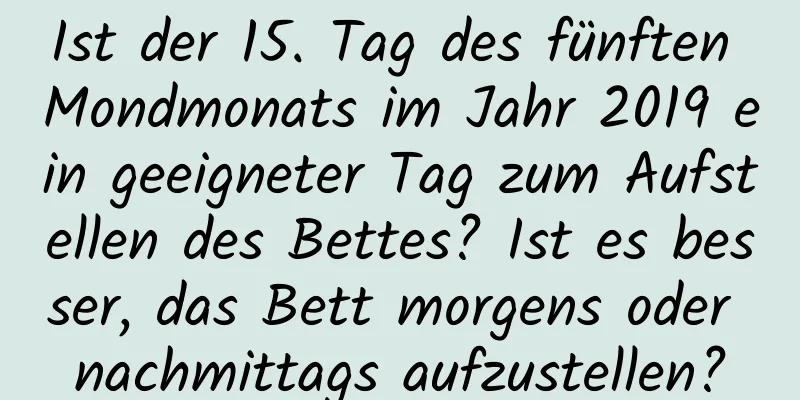 Ist der 15. Tag des fünften Mondmonats im Jahr 2019 ein geeigneter Tag zum Aufstellen des Bettes? Ist es besser, das Bett morgens oder nachmittags aufzustellen?