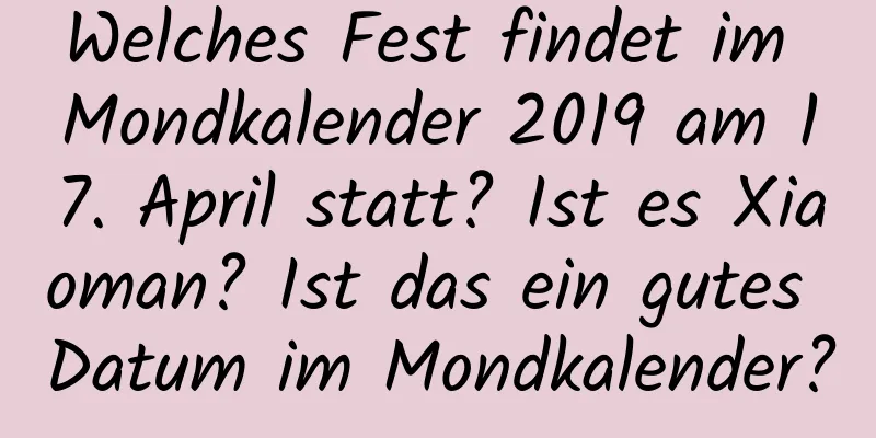 Welches Fest findet im Mondkalender 2019 am 17. April statt? Ist es Xiaoman? Ist das ein gutes Datum im Mondkalender?