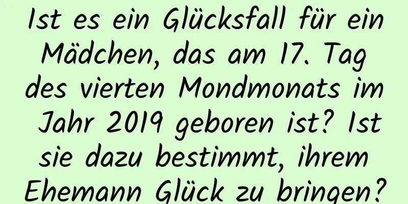 Ist es ein Glücksfall für ein Mädchen, das am 17. Tag des vierten Mondmonats im Jahr 2019 geboren ist? Ist sie dazu bestimmt, ihrem Ehemann Glück zu bringen?