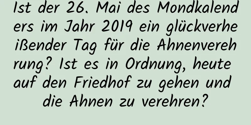 Ist der 26. Mai des Mondkalenders im Jahr 2019 ein glückverheißender Tag für die Ahnenverehrung? Ist es in Ordnung, heute auf den Friedhof zu gehen und die Ahnen zu verehren?