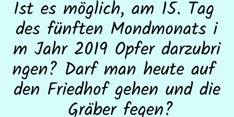 Ist es möglich, am 15. Tag des fünften Mondmonats im Jahr 2019 Opfer darzubringen? Darf man heute auf den Friedhof gehen und die Gräber fegen?