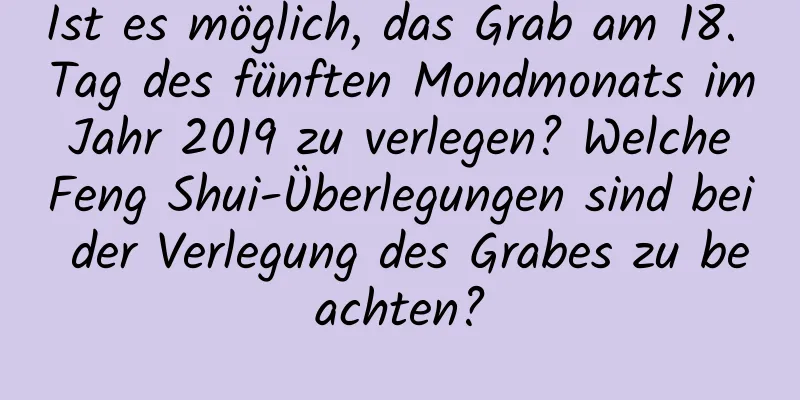 Ist es möglich, das Grab am 18. Tag des fünften Mondmonats im Jahr 2019 zu verlegen? Welche Feng Shui-Überlegungen sind bei der Verlegung des Grabes zu beachten?