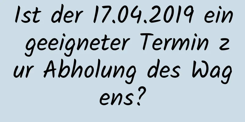 Ist der 17.04.2019 ein geeigneter Termin zur Abholung des Wagens?