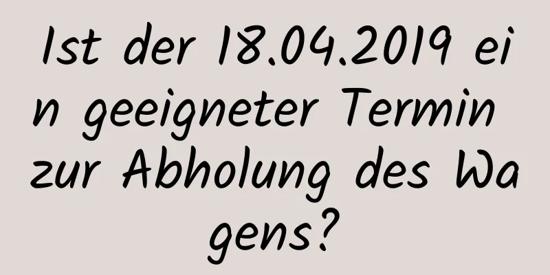 Ist der 18.04.2019 ein geeigneter Termin zur Abholung des Wagens?