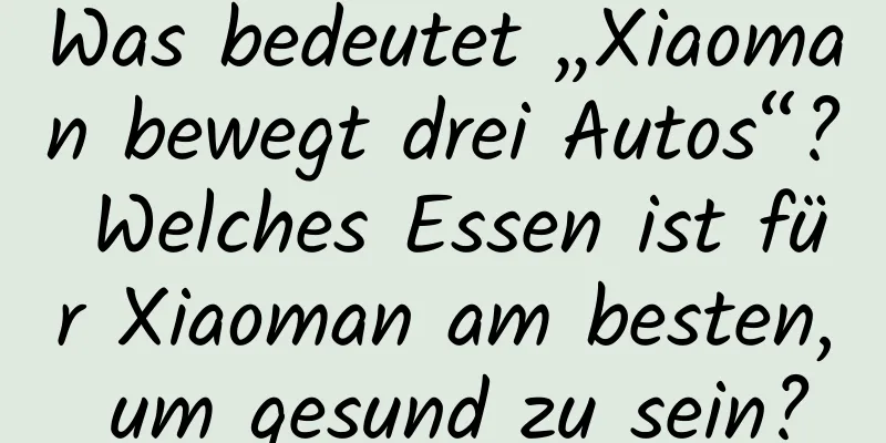 Was bedeutet „Xiaoman bewegt drei Autos“? Welches Essen ist für Xiaoman am besten, um gesund zu sein?