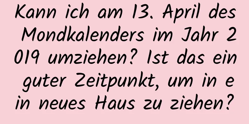 Kann ich am 13. April des Mondkalenders im Jahr 2019 umziehen? Ist das ein guter Zeitpunkt, um in ein neues Haus zu ziehen?