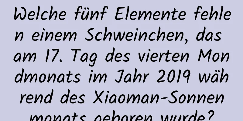 Welche fünf Elemente fehlen einem Schweinchen, das am 17. Tag des vierten Mondmonats im Jahr 2019 während des Xiaoman-Sonnenmonats geboren wurde?