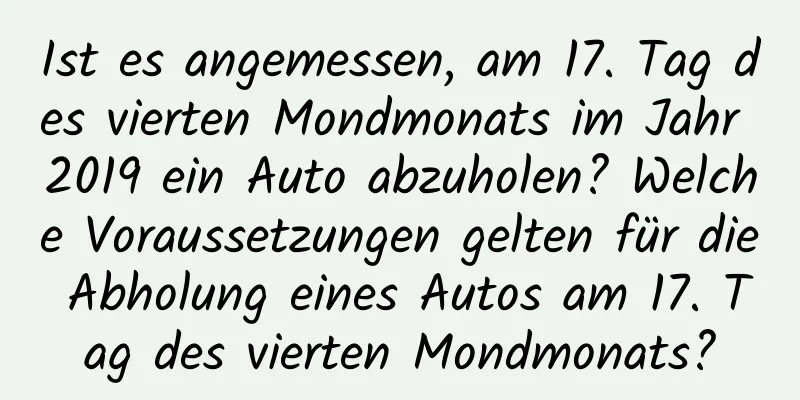 Ist es angemessen, am 17. Tag des vierten Mondmonats im Jahr 2019 ein Auto abzuholen? Welche Voraussetzungen gelten für die Abholung eines Autos am 17. Tag des vierten Mondmonats?