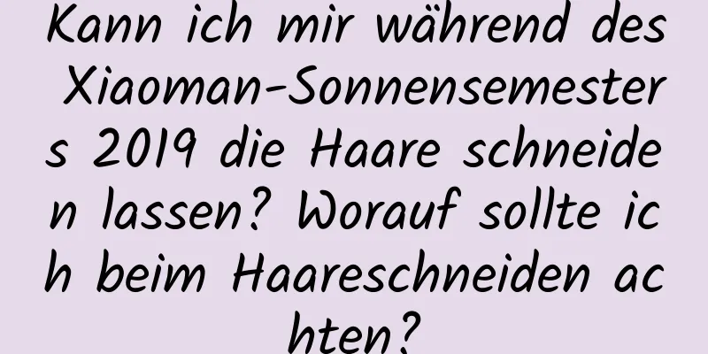 Kann ich mir während des Xiaoman-Sonnensemesters 2019 die Haare schneiden lassen? Worauf sollte ich beim Haareschneiden achten?