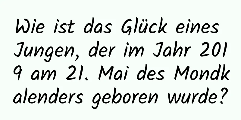 Wie ist das Glück eines Jungen, der im Jahr 2019 am 21. Mai des Mondkalenders geboren wurde?