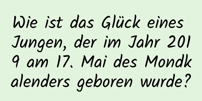 Wie ist das Glück eines Jungen, der im Jahr 2019 am 17. Mai des Mondkalenders geboren wurde?