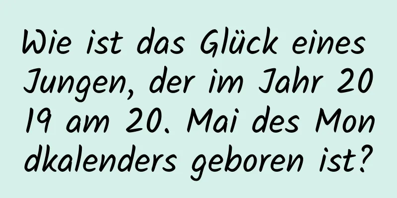 Wie ist das Glück eines Jungen, der im Jahr 2019 am 20. Mai des Mondkalenders geboren ist?