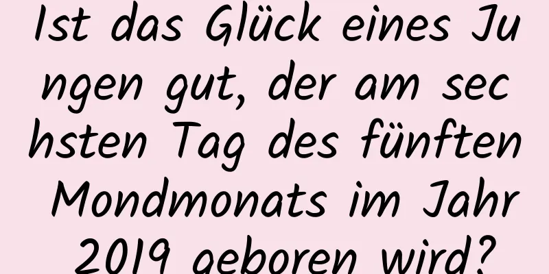 Ist das Glück eines Jungen gut, der am sechsten Tag des fünften Mondmonats im Jahr 2019 geboren wird?